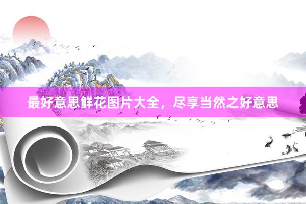 最好意思鲜花图片大全，尽享当然之好意思