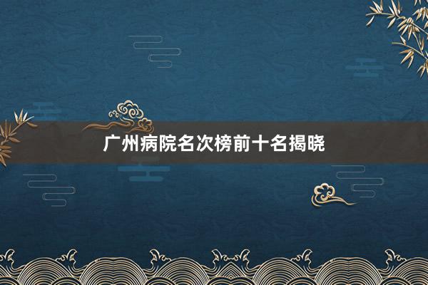 广州病院名次榜前十名揭晓